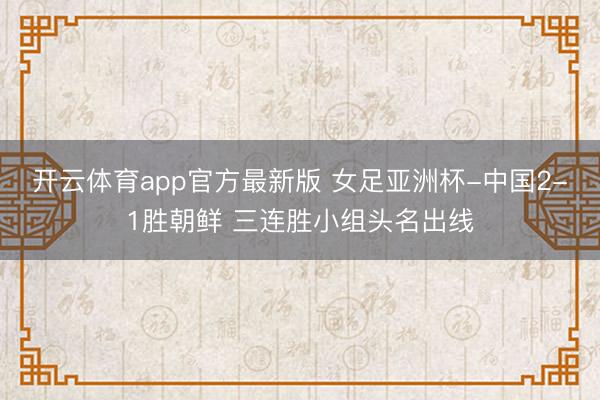 开云体育app官方最新版 女足亚洲杯-中国2-1胜朝鲜 三连胜小组头名出线