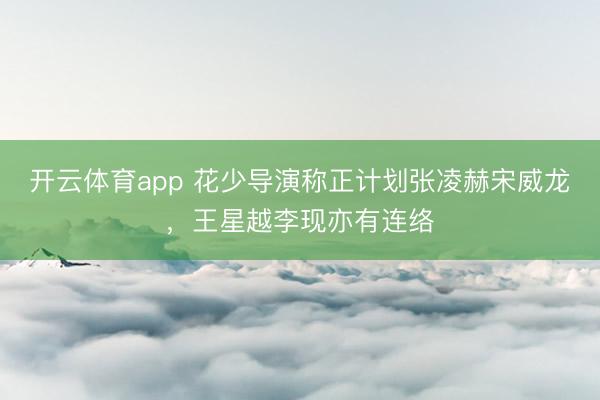开云体育app 花少导演称正计划张凌赫宋威龙，王星越李现亦有连络