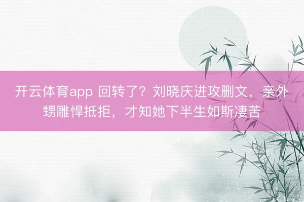 开云体育app 回转了？刘晓庆进攻删文，亲外甥雕悍抵拒，才知她下半生如斯凄苦