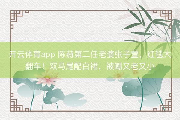 开云体育app 陈赫第二任老婆张子萱，红毯大翻车！双马尾配白裙，被嘲又老又小