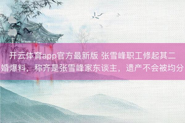 开云体育app官方最新版 张雪峰职工修起其二婚爆料，称齐是张雪峰家东谈主，遗产不会被均分