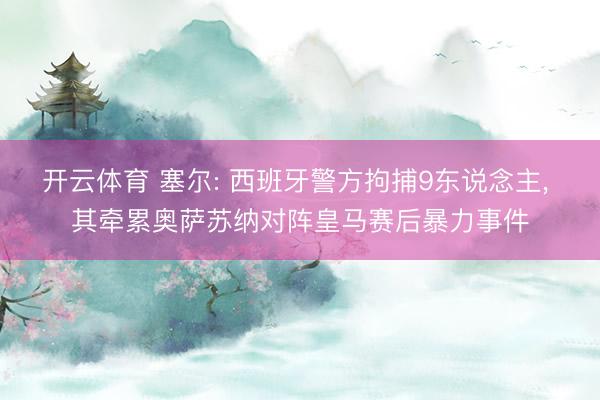 开云体育 塞尔: 西班牙警方拘捕9东说念主, 其牵累奥萨苏纳对阵皇马赛后暴力事件