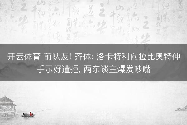 开云体育 前队友! 齐体: 洛卡特利向拉比奥特伸手示好遭拒, 两东谈主爆发吵嘴