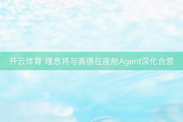 开云体育 理思将与高德在座舱Agent深化合营